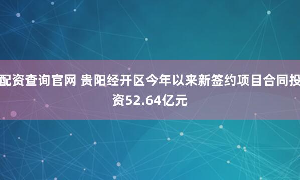 配资查询官网 贵阳经开区今年以来新签约项目合同投资52.64亿元