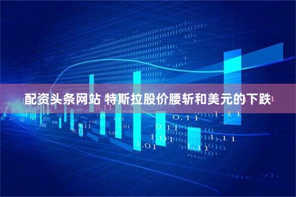 配资头条网站 特斯拉股价腰斩和美元的下跌