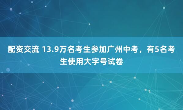 配资交流 13.9万名考生参加广州中考，有5名考生使用大字号试卷