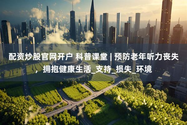 配资炒股官网开户 科普课堂 | 预防老年听力丧失，拥抱健康生活_支持_损失_环境