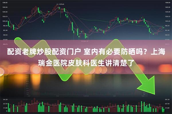 配资老牌炒股配资门户 室内有必要防晒吗？上海瑞金医院皮肤科医生讲清楚了