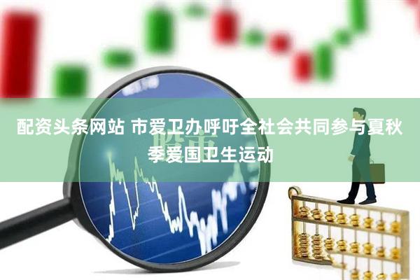 配资头条网站 市爱卫办呼吁全社会共同参与夏秋季爱国卫生运动