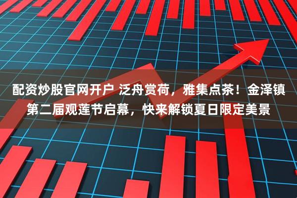 配资炒股官网开户 泛舟赏荷，雅集点茶！金泽镇第二届观莲节启幕，快来解锁夏日限定美景
