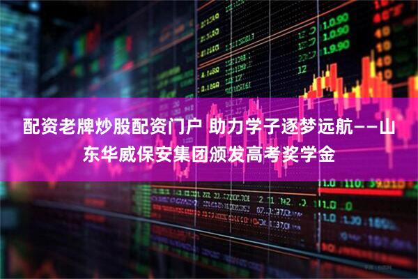 配资老牌炒股配资门户 助力学子逐梦远航——山东华威保安集团颁发高考奖学金
