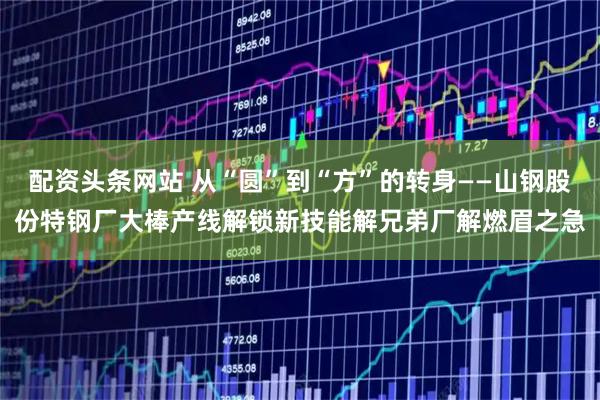 配资头条网站 从“圆”到“方”的转身——山钢股份特钢厂大棒产线解锁新技能解兄弟厂解燃眉之急