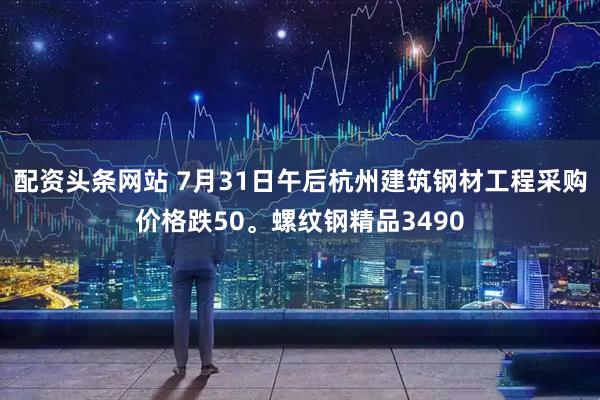 配资头条网站 7月31日午后杭州建筑钢材工程采购价格跌50。螺纹钢精品3490