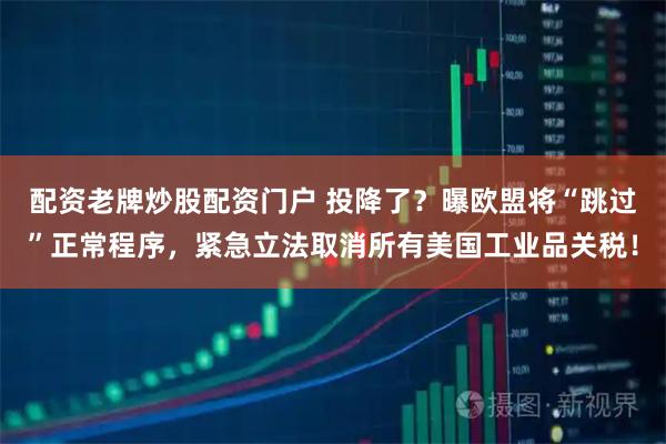 配资老牌炒股配资门户 投降了？曝欧盟将“跳过”正常程序，紧急立法取消所有美国工业品关税！