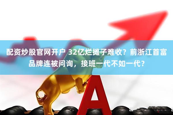 配资炒股官网开户 32亿烂摊子难收？前浙江首富品牌连被问询，接班一代不如一代？