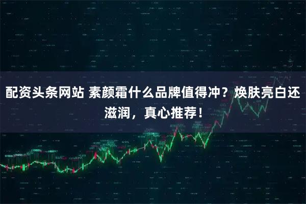 配资头条网站 素颜霜什么品牌值得冲？焕肤亮白还滋润，真心推荐！