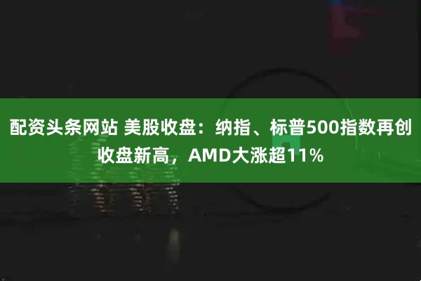 配资头条网站 美股收盘：纳指、标普500指数再创收盘新高，AMD大涨超11%
