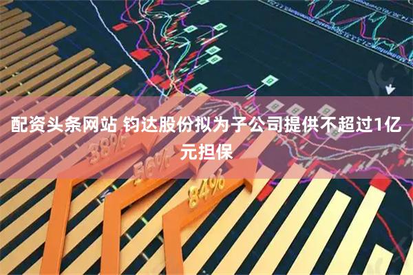 配资头条网站 钧达股份拟为子公司提供不超过1亿元担保