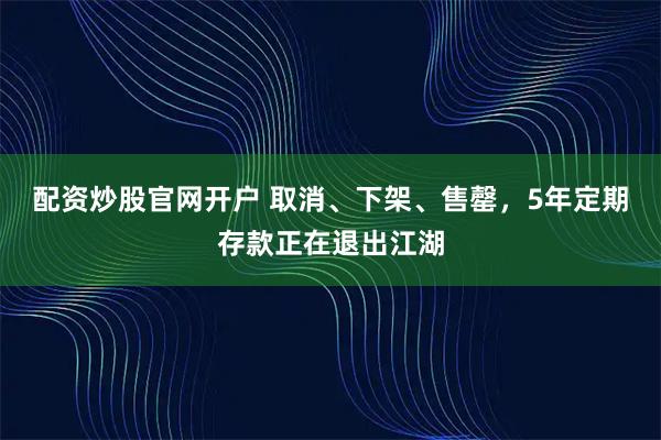 配资炒股官网开户 取消、下架、售罄，5年定期存款正在退出江湖