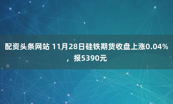 配资头条网站 11月28日硅铁期货收盘上涨0.04%，报5390元