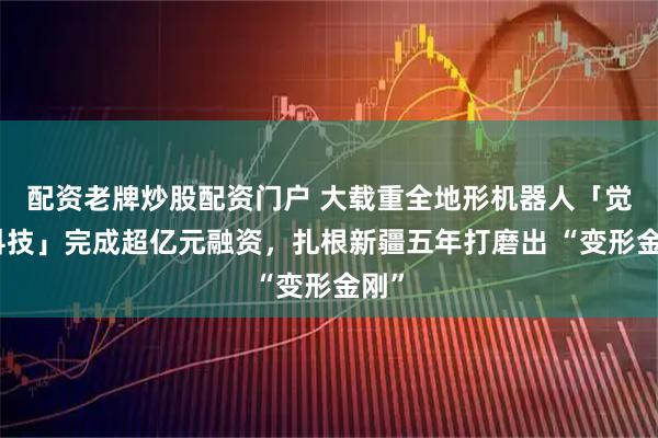 配资老牌炒股配资门户 大载重全地形机器人「觉物科技」完成超亿元融资，扎根新疆五年打磨出 “变形金刚”