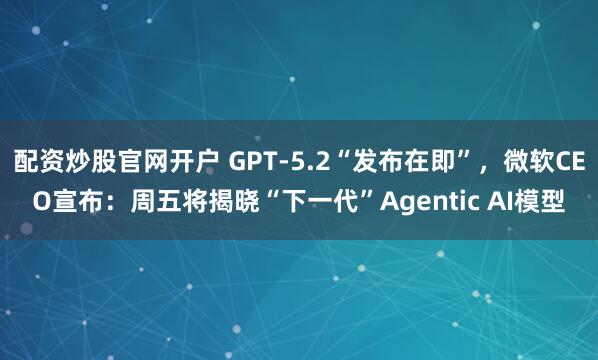 配资炒股官网开户 GPT-5.2“发布在即”，微软CEO宣布：周五将揭晓“下一代”Agentic AI模型