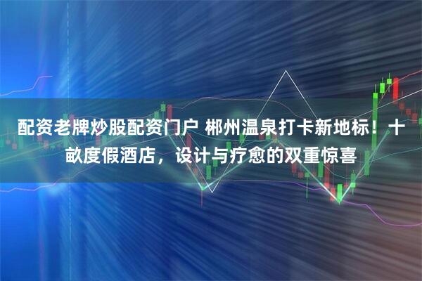 配资老牌炒股配资门户 郴州温泉打卡新地标！十畝度假酒店，设计与疗愈的双重惊喜