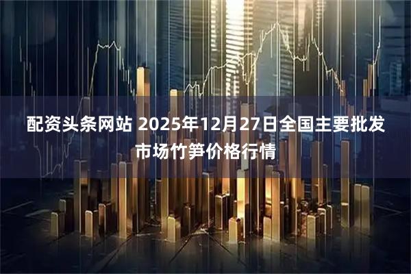配资头条网站 2025年12月27日全国主要批发市场竹笋价格行情