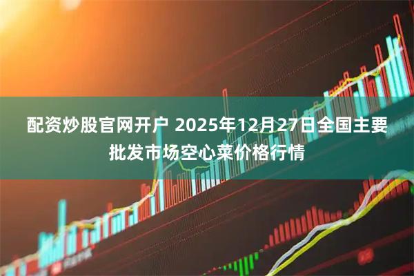 配资炒股官网开户 2025年12月27日全国主要批发市场空心菜价格行情