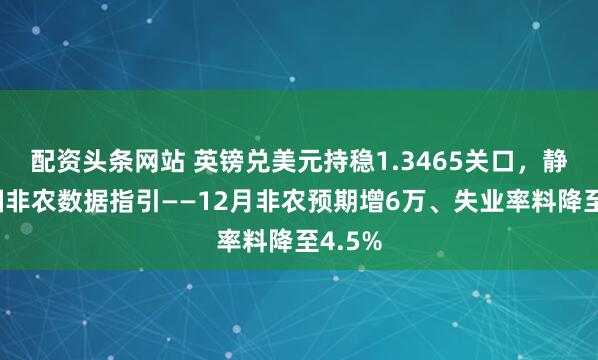配资头条网站 英镑兑美元持稳1.3465关口，静待美国非农数据指引——12月非农预期增6万、失业率料降至4.5%