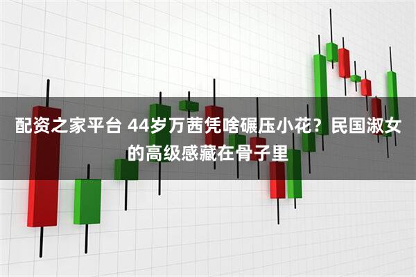 配资之家平台 44岁万茜凭啥碾压小花？民国淑女的高级感藏在骨子里