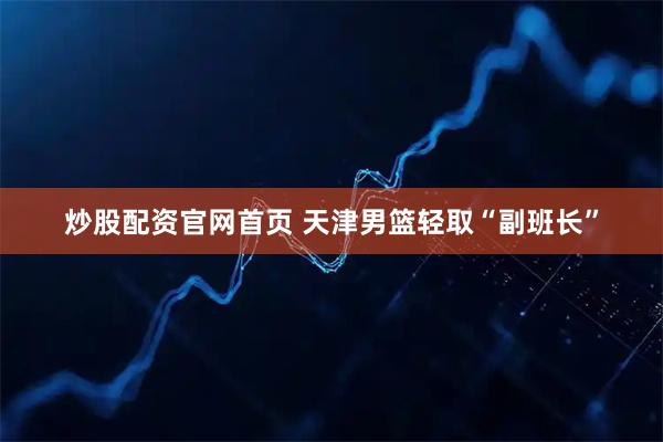 炒股配资官网首页 天津男篮轻取“副班长”