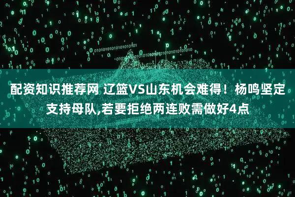 配资知识推荐网 辽篮VS山东机会难得！杨鸣坚定支持母队,若要拒绝两连败需做好4点
