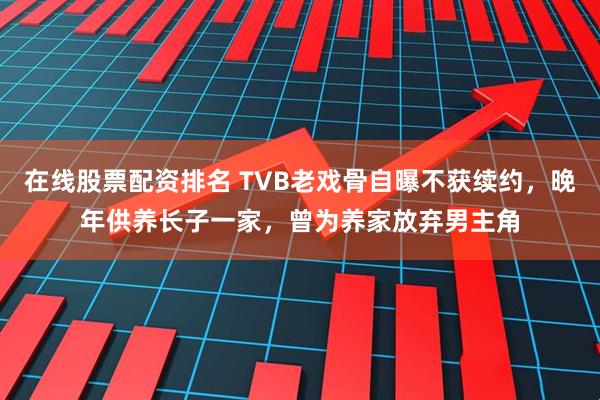 在线股票配资排名 TVB老戏骨自曝不获续约，晚年供养长子一家，曾为养家放弃男主角