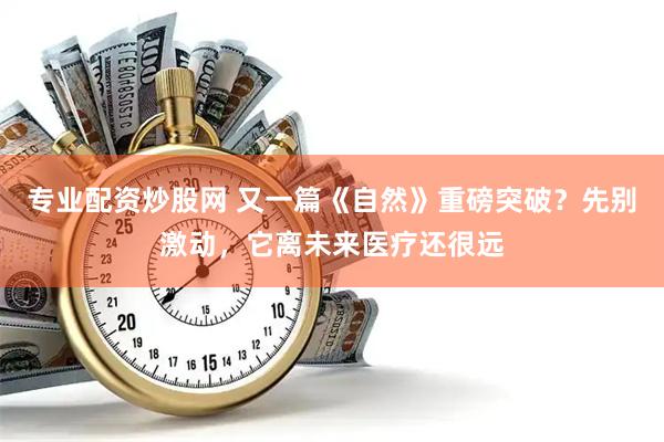 专业配资炒股网 又一篇《自然》重磅突破？先别激动，它离未来医疗还很远