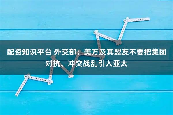 配资知识平台 外交部：美方及其盟友不要把集团对抗、冲突战乱引入亚太