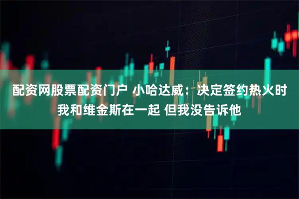 配资网股票配资门户 小哈达威：决定签约热火时我和维金斯在一起 但我没告诉他