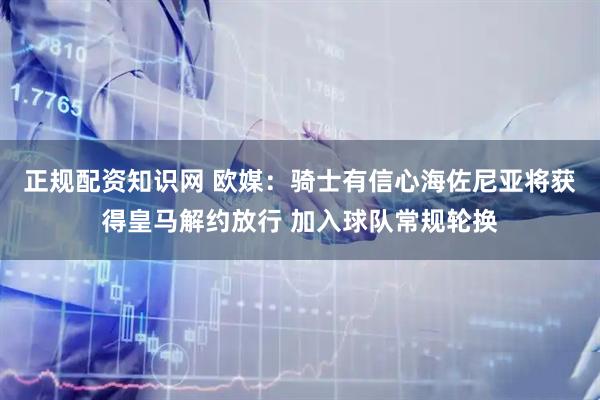 正规配资知识网 欧媒：骑士有信心海佐尼亚将获得皇马解约放行 加入球队常规轮换