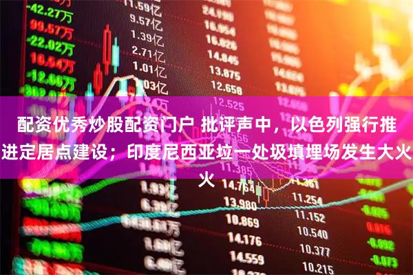 配资优秀炒股配资门户 批评声中，以色列强行推进定居点建设；印度尼西亚垃一处圾填埋场发生大火